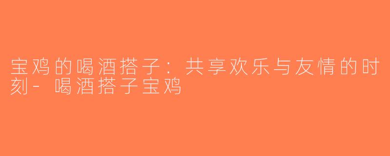 宝鸡的喝酒搭子：共享欢乐与友情的时刻-喝酒搭子宝鸡