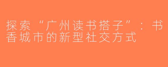 探索“广州读书搭子”：书香城市的新型社交方式