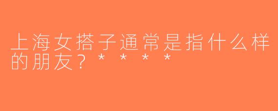 上海女搭子通常是指什么样的朋友？****