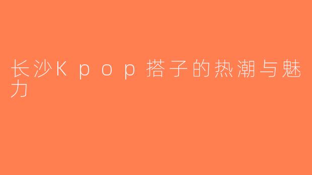长沙Kpop搭子的热潮与魅力