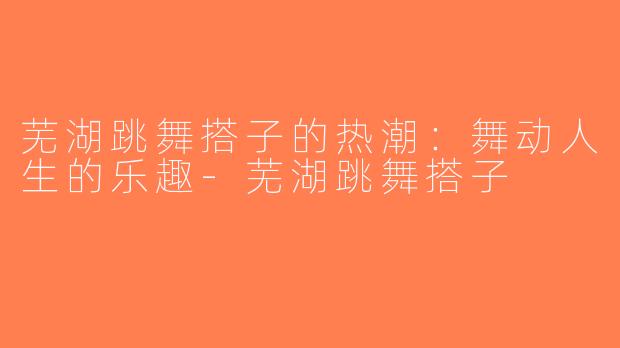 芜湖跳舞搭子的热潮：舞动人生的乐趣-芜湖跳舞搭子