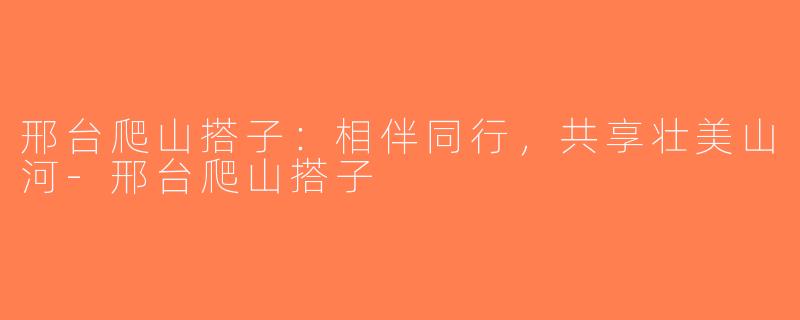 邢台爬山搭子：相伴同行，共享壮美山河-邢台爬山搭子