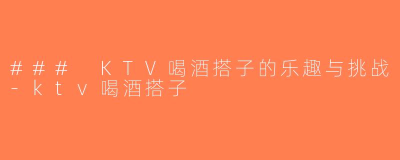 ### KTV喝酒搭子的乐趣与挑战-ktv喝酒搭子
