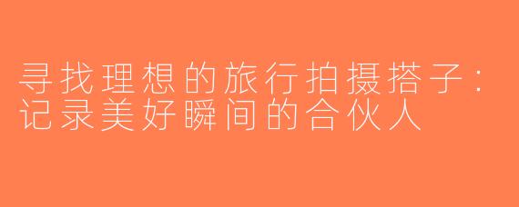 寻找理想的旅行拍摄搭子：记录美好瞬间的合伙人