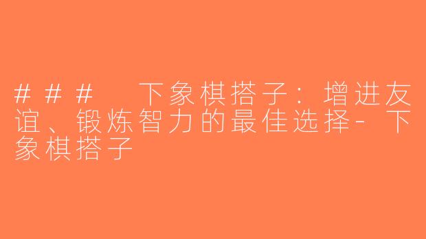 ### 下象棋搭子：增进友谊、锻炼智力的最佳选择-下象棋搭子