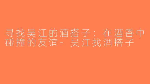 寻找吴江的酒搭子：在酒香中碰撞的友谊-吴江找酒搭子