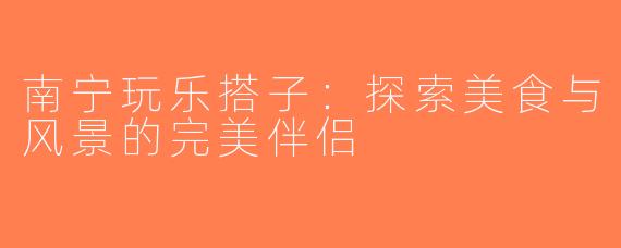 南宁玩乐搭子：探索美食与风景的完美伴侣