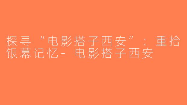 探寻“电影搭子西安”：重拾银幕记忆-电影搭子西安