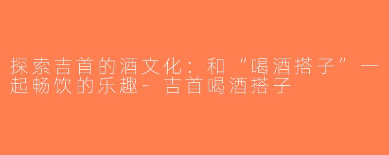 探索吉首的酒文化：和“喝酒搭子”一起畅饮的乐趣-吉首喝酒搭子