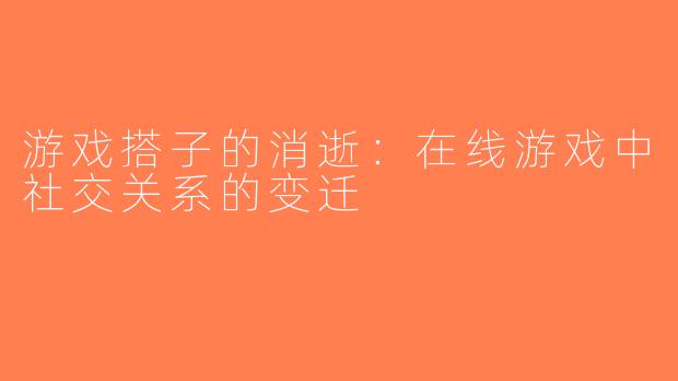 游戏搭子的消逝：在线游戏中社交关系的变迁