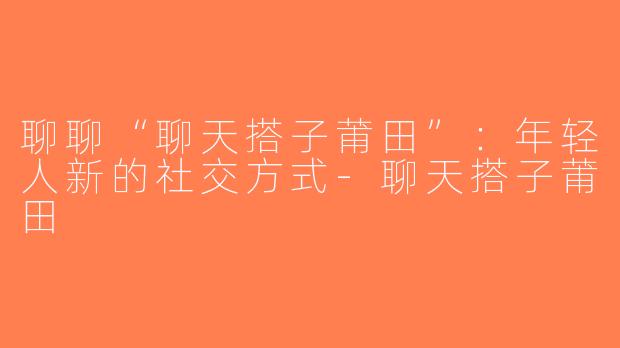聊聊“聊天搭子莆田”：年轻人新的社交方式-聊天搭子莆田