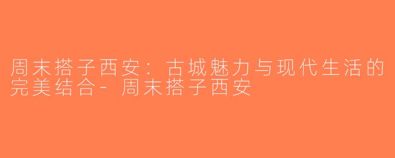 周末搭子西安：古城魅力与现代生活的完美结合-周末搭子西安
