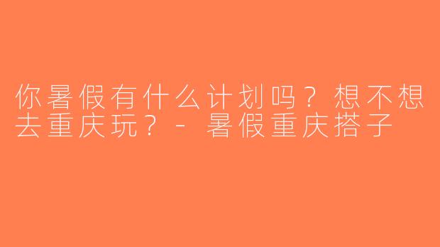 你暑假有什么计划吗？想不想去重庆玩？-暑假重庆搭子