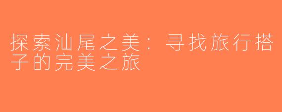 探索汕尾之美：寻找旅行搭子的完美之旅