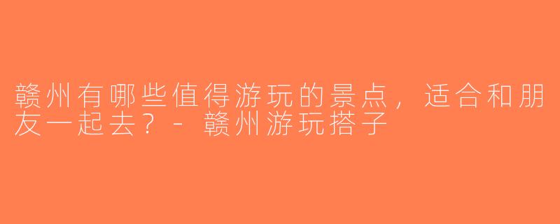 赣州有哪些值得游玩的景点，适合和朋友一起去？-赣州游玩搭子