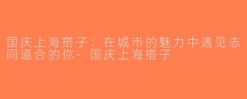 国庆上海搭子：在城市的魅力中遇见志同道合的你-国庆上海搭子