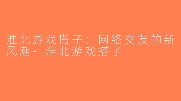 淮北游戏搭子：网络交友的新风潮-淮北游戏搭子