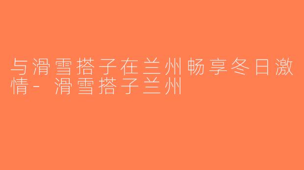 与滑雪搭子在兰州畅享冬日激情-滑雪搭子兰州