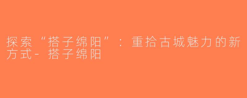 探索“搭子绵阳”：重拾古城魅力的新方式-搭子绵阳