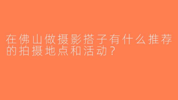 在佛山做摄影搭子有什么推荐的拍摄地点和活动？