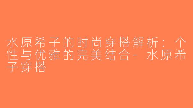 水原希子的时尚穿搭解析：个性与优雅的完美结合-水原希子穿搭