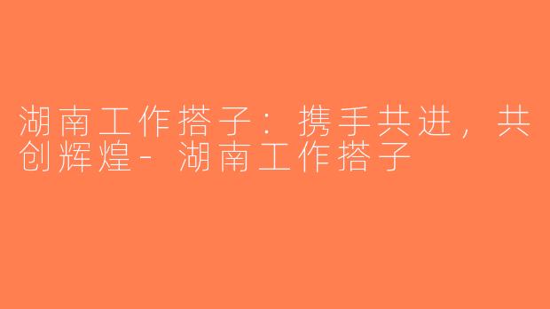 湖南工作搭子：携手共进，共创辉煌-湖南工作搭子