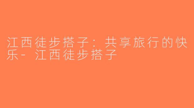 江西徒步搭子：共享旅行的快乐-江西徒步搭子