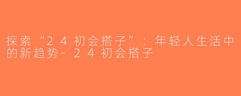 探索“24初会搭子”：年轻人生活中的新趋势-24初会搭子