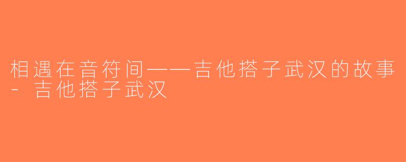 相遇在音符间——吉他搭子武汉的故事-吉他搭子武汉