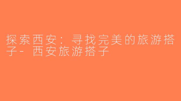 探索西安：寻找完美的旅游搭子-西安旅游搭子