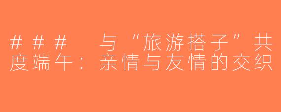 ### 与“旅游搭子”共度端午：亲情与友情的交织