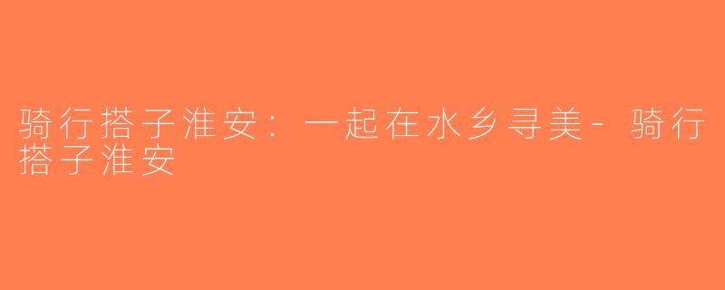 骑行搭子淮安：一起在水乡寻美-骑行搭子淮安