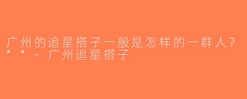 广州的追星搭子一般是怎样的一群人？**-广州追星搭子