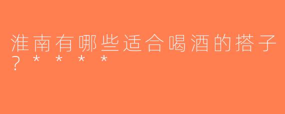 淮南有哪些适合喝酒的搭子？****