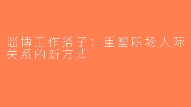 淄博工作搭子：重塑职场人际关系的新方式