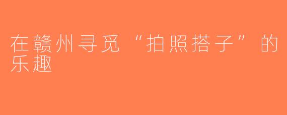 在赣州寻觅“拍照搭子”的乐趣
