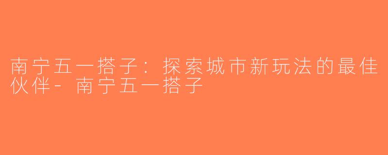 南宁五一搭子：探索城市新玩法的最佳伙伴-南宁五一搭子