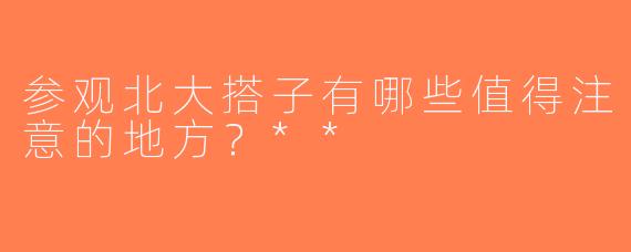 参观北大搭子有哪些值得注意的地方？**