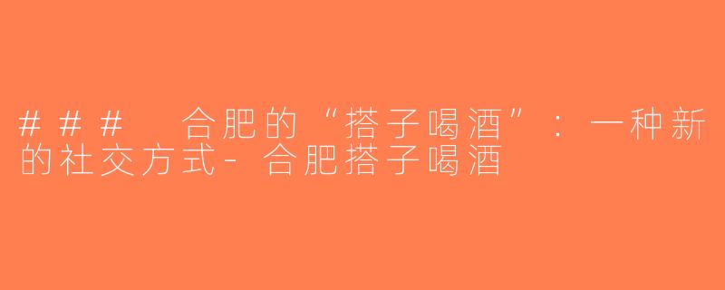### 合肥的“搭子喝酒”：一种新的社交方式-合肥搭子喝酒