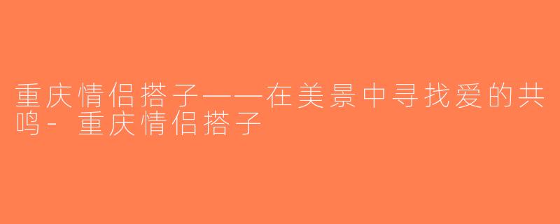 重庆情侣搭子——在美景中寻找爱的共鸣-重庆情侣搭子
