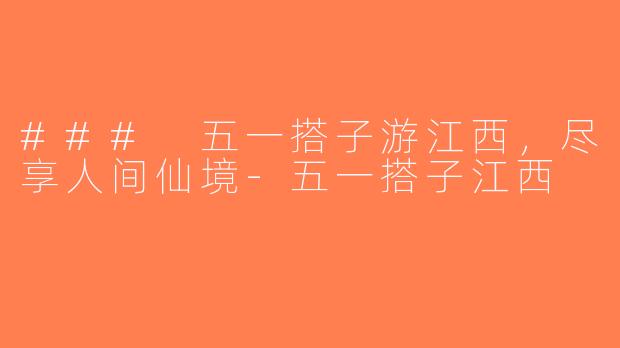 ### 五一搭子游江西，尽享人间仙境-五一搭子江西