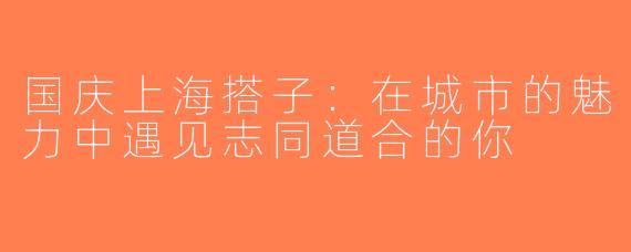国庆上海搭子：在城市的魅力中遇见志同道合的你