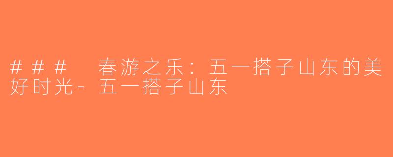 ### 春游之乐：五一搭子山东的美好时光-五一搭子山东