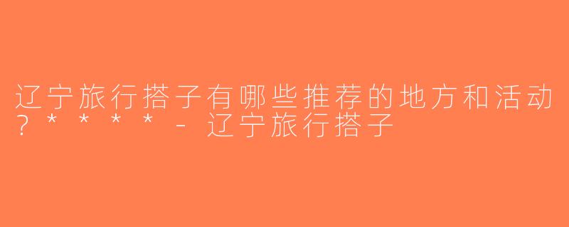 辽宁旅行搭子有哪些推荐的地方和活动？****-辽宁旅行搭子