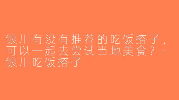 银川有没有推荐的吃饭搭子，可以一起去尝试当地美食？-银川吃饭搭子