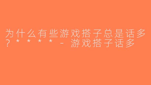 为什么有些游戏搭子总是话多？****-游戏搭子话多