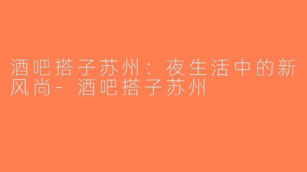 酒吧搭子苏州：夜生活中的新风尚-酒吧搭子苏州