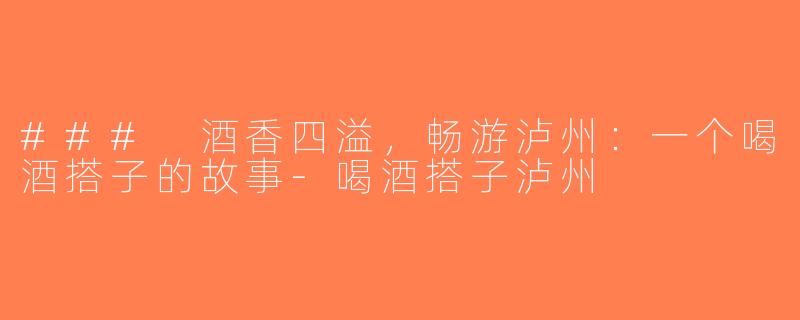 ### 酒香四溢，畅游泸州：一个喝酒搭子的故事-喝酒搭子泸州