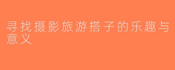 寻找摄影旅游搭子的乐趣与意义