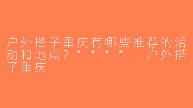 户外搭子重庆有哪些推荐的活动和地点？****-户外搭子重庆